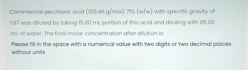Commercial perchloric acid (100.46 g/mol) 71% (w/w) with specific gravity of
1.67 was diluted by taking 15.00 mL portion of this acid and diluting with 85.00
ml of water. The final molar concentration after dilution is:
Please fill in the space with a numerical value with two digits or two decimal places
without units

