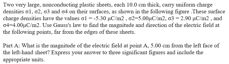 Two very large, nonconducting plastic sheets, each 10.0 cm thick, carry uniform charge
densities 01, 02, 03 and 04 on their surfaces, as shown in the following figure.These surface
charge densities have the values o1 = -5.30 µC/m2, o2-5.00µC/m2, o3 = 2.90 µC/m2, and
04-4.00μC/m2. Use Gauss's law to find the magnitude and direction of the electric field at
the following points, far from the edges of these sheets.
Part A: What is the magnitude of the electric field at point A, 5.00 cm from the left face of
the left-hand sheet? Express your answer to three significant figures and include the
appropriate units.
