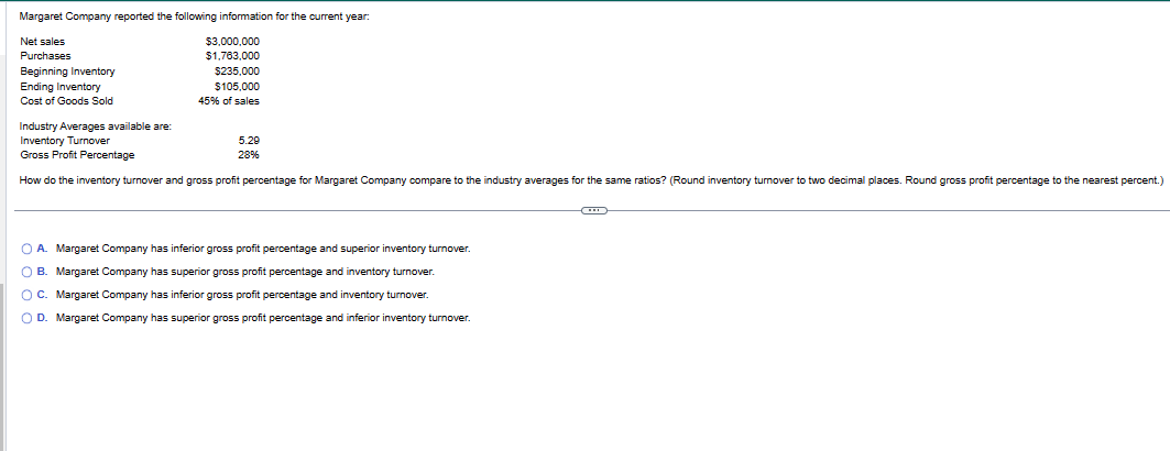 Margaret Company reported the following information for the current year:
Net sales
Purchases
Beginning Inventory
Ending Inventory
Cost of Goods Sold
$3,000,000
$1,763,000
$235,000
$105,000
45% of sales
Industry Averages available are:
Inventory Turnover
Gross Profit Percentage
How do the inventory turnover and gross profit percentage for Margaret Company compare to the industry averages for the same ratios? (Round inventory turnover to two decimal places. Round gross profit percentage to the nearest percent.)
5.29
28%
A. Margaret Company has inferior gross profit percentage and superior inventory turnover.
O B. Margaret Company has superior gross profit percentage and inventory turnover.
O C. Margaret Company has inferior gross profit percentage and inventory turnover.
D. Margaret Company has superior gross profit percentage and inferior inventory turnover.