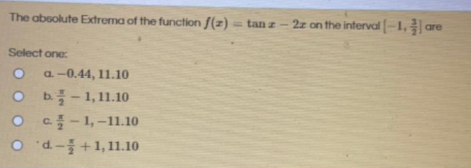 The absolute Extrema of the function f(z) = tan z
2z on the interval-1, are
|
Select one:
a. -0.44, 11.10
b.플-1,11.10
|
C.-1,-11.10
O d+1,11.10
