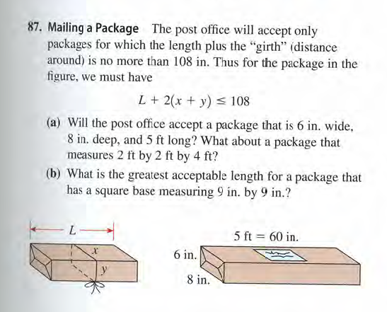 87. Mailing a Package The post office will accept only
packages for which the length plus the "girth" (distance
around) is no more than 108 in. Thus for the package in the
figure, we must have
L+ 2(x + y) < 108
(a) Will the post office accept a package that is 6 in. wide,
8 in. deep, and 5 ft long? What about a package that
measures 2 ft by 2 ft by 4 ft?
(b) What is the greatest acceptable length for a package that
has a square base measuring 9 in. by 9 in.?
L.
5 ft = 60 in.
6 in.
8 in.
