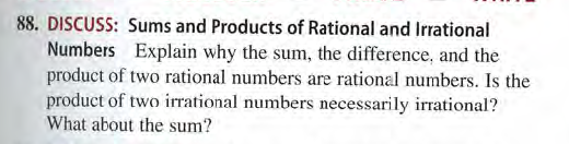 88. DISCUSS: Sums and Products of Rational and Irrational
Numbers Explain why the sum, the difference, and the
product of two rational numbers are rational numbers. Is the
product of two irrational numbers necessarily irrational?
What about the sum?
