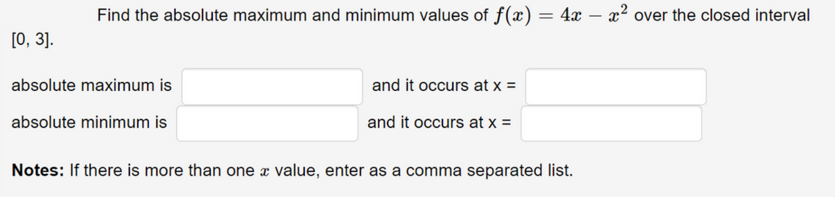 Find the absolute maximum and minimum values of f(x) = 4x – x² over the closed interval
[0, 3].
absolute maximum is
and it occurs at x =
absolute minimum is
and it occurs at x =
Notes: If there is more than one x value, enter as a comma separated list.
