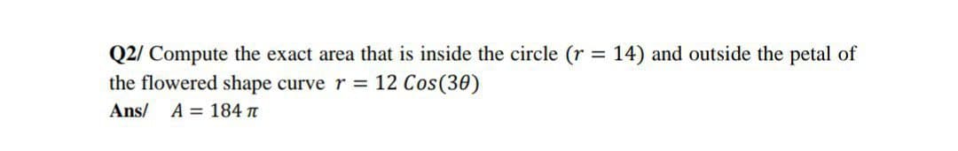 Q2/ Compute the exact area that is inside the circle (r = 14) and outside the petal of
the flowered shape curve r = 12 Cos(30)
Ans/ A = 184 n
