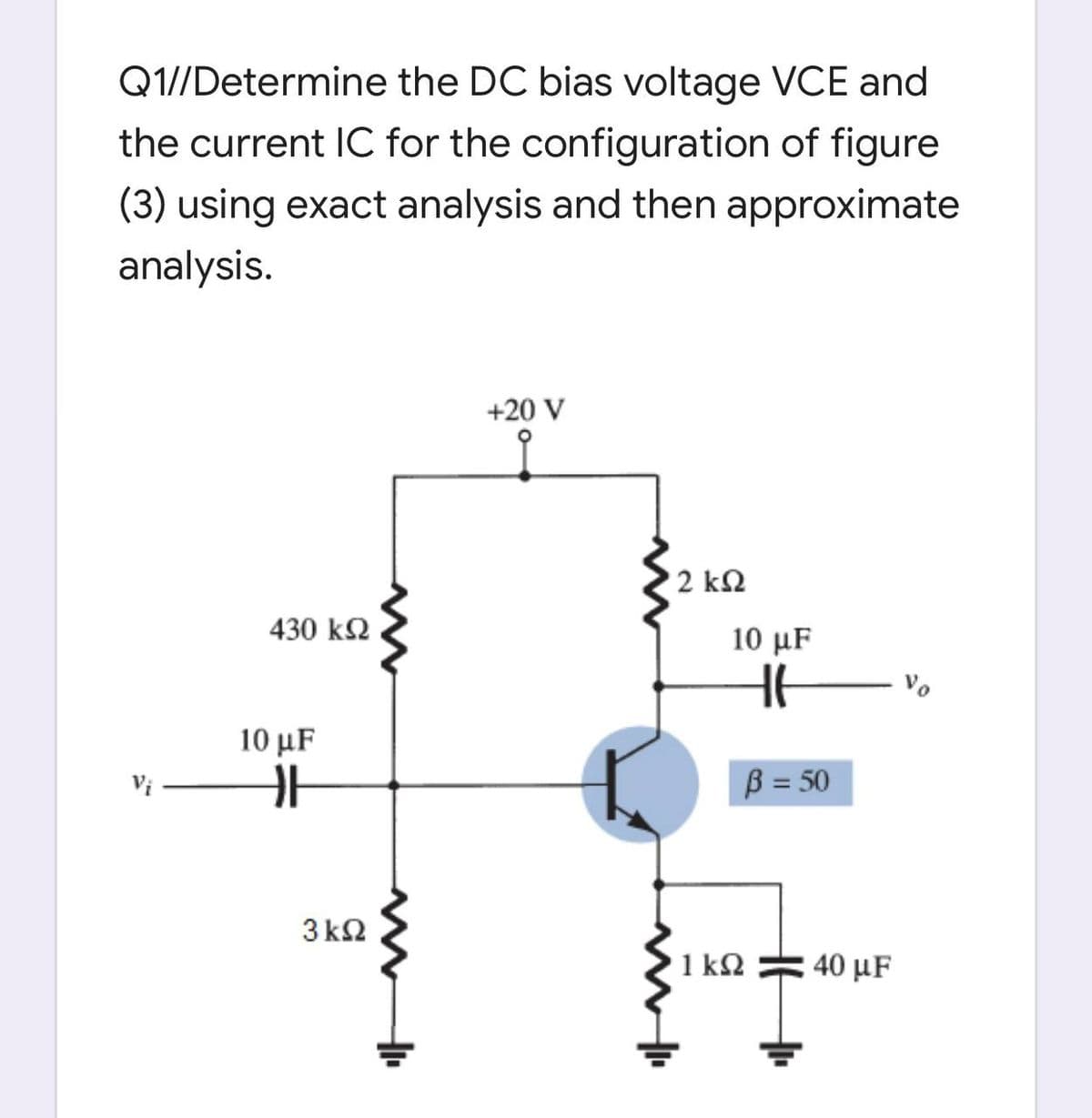 Q1//Determine the DC bias voltage VCE and
the current IC for the configuration of figure
(3) using exact analysis and then approximate
analysis.
+20 V
2 ΚΩ
430 k2
10 μ
Vo
10 μF
B = 50
3 k2
1 k2
40 μF
