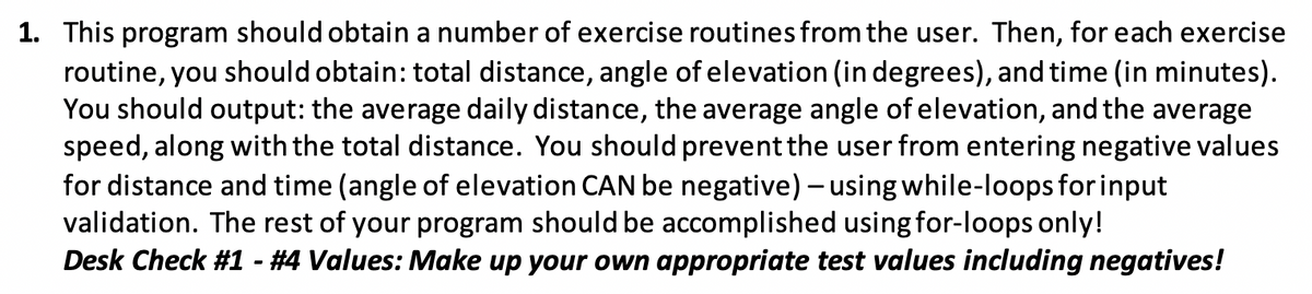 1. This program should obtain a number of exercise routines from the user. Then, for each exercise
routine, you should obtain: total distance, angle of elevation (in degrees), and time (in minutes).
You should output: the average daily distance, the average angle of elevation, and the average
speed, along with the total distance. You should prevent the user from entering negative values
for distance and time (angle of elevation CAN be negative) – using while-loops for input
validation. The rest of your program should be accomplished using for-loops only!
Desk Check #1 - #4 Values: Make up your own appropriate test values including negatives!

