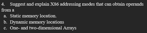 4. Suggest and explain X86 addressing modes that can obtain operands
from a
a. Static memory location.
b. Dynamic memory locations
c. One- and two-dimensional Arrays
