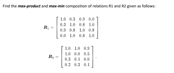 Find the max-product and max-min composition of relations R1 and R2 given as follows:
1.0 0.3 0.9 0.0
0.3 1.0 0.8 1.0
R
0.9 0.8 1.0 0.8
0.0 1.0 0.8 1.0
1.0 1.0 0.9
1.0 0.0 0.5
R2
0.3 0.1 0.0
0.2 0.3 0.1
