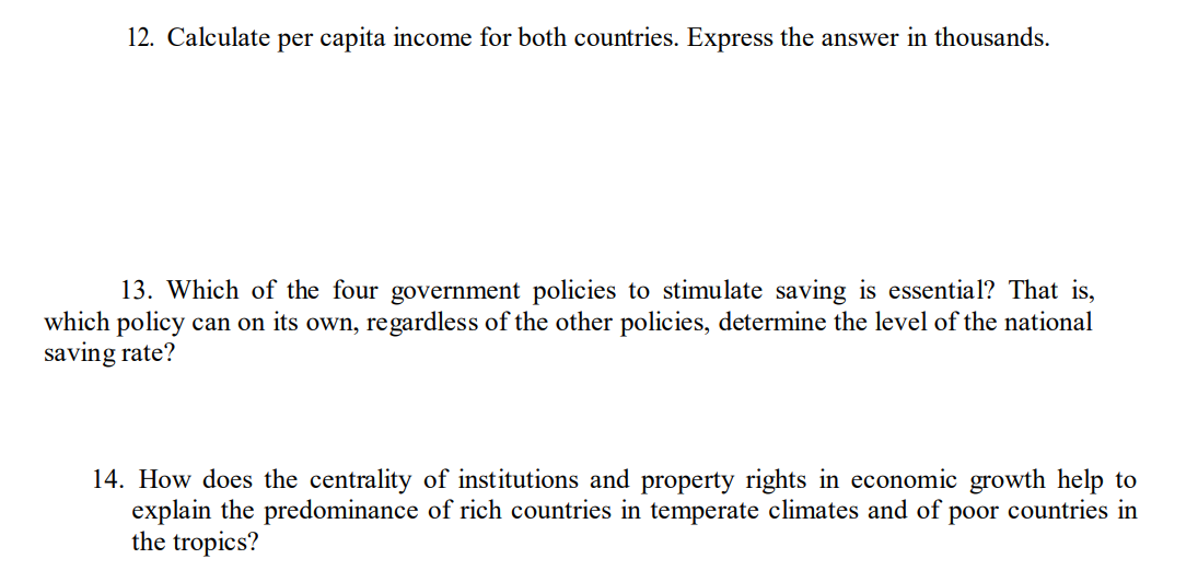 12. Calculate per capita income for both countries. Express the answer in thousands.
13. Which of the four government policies to stimulate saving is essential? That is,
which policy can on its own, regardless of the other policies, determine the level of the national
saving rate?
14. How does the centrality of institutions and property rights in economic growth help to
explain the predominance of rich countries in temperate climates and of poor countries in
the tropics?
