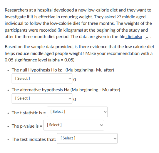 Researchers at a hospital developed a new low-calorie diet and they want to
investigate if it is effective in reducing weight. They asked 27 middle aged
individual to follow the low-calorie diet for three months. The weights of the
participants were recorded (in kilograms) at the beginning of the study and
after the three month diet period. The data are given in the file diet.xlsx .
Based on the sample data provided, is there evidence that the low calorie diet
helps reduce middle aged people weight? Make your recommendation with a
0.05 significance level (alpha = 0.05)
The null Hypothesis Ho is: (Mu beginning- Mu after)
[ Select ]
• The alternative hypothesis Ha (Mu beginning - Mu after)
[ Select ]
• The t statistic is = [ Select ]
• The p-value is = [ Select ]
• The test indicates that: [ Select ]
