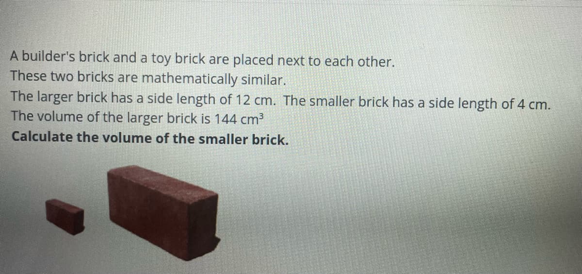 A builder's brick and a toy brick are placed next to each other.
These two bricks are mathematically similar.
The larger brick has a side length of 12 cm. The smaller brick has a side length of 4 cm.
The volume of the larger brick is 144 cm3
Calculate the volume of the smaller brick.
