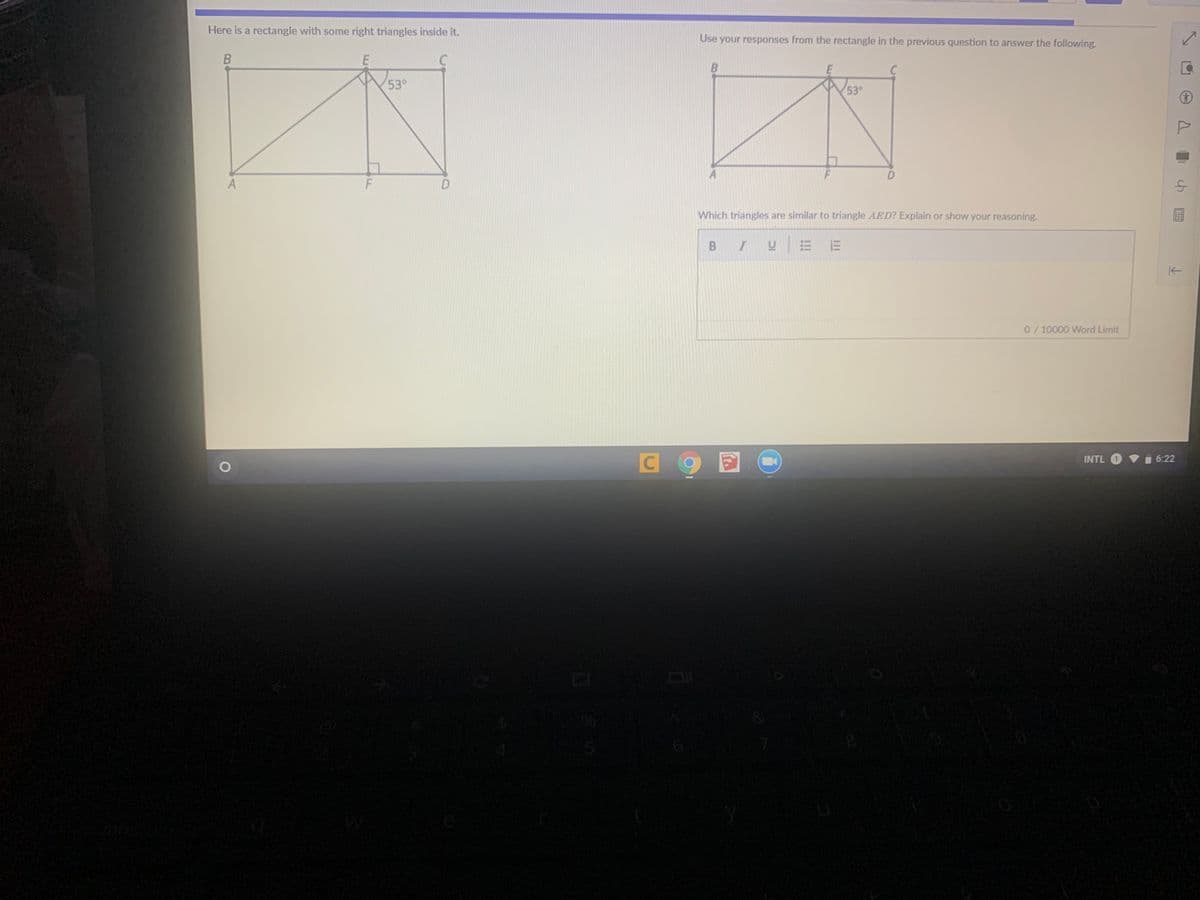 Here is a rectangle with some right triangles inside it.
Use your responses from the rectangle in the previous question to answer the following.
53°
53°
D.
Which triangles are similar to triangle AED? Explain or show your reasoning.
BI
0/10000 Word Limit
INTL
6:22
