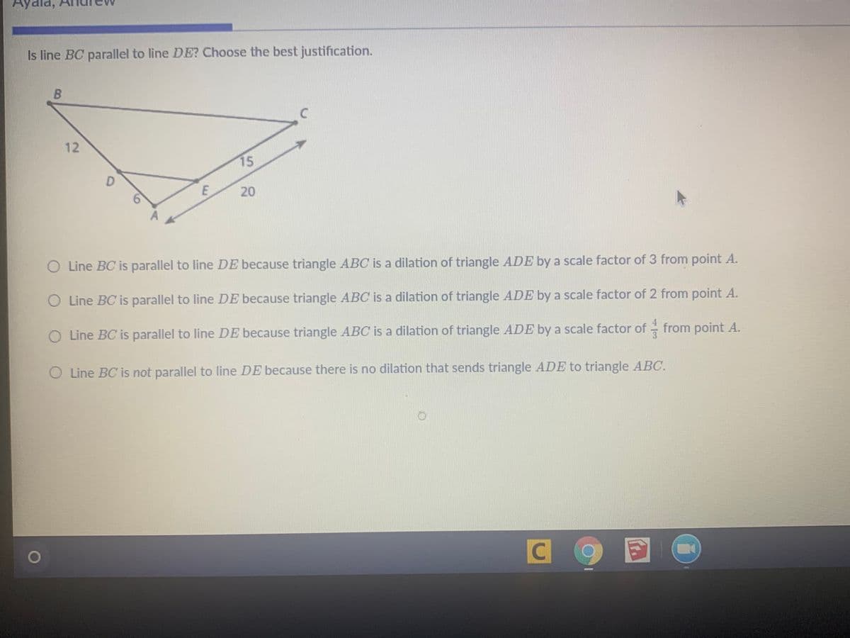 Ayala,
Is line BC parallel to line DE? Choose the best justification.
12
15
D.
20
O Line BC is parallel to line DE because triangle ABC is a dilation of triangle ADE by a scale factor of 3 from point A.
O Line BC is parallel to line DE because triangle ABC is a dilation of triangle ADE by a scale factor of 2 from point A.
O Line BC is parallel to line DE because triangle ABC is a dilation of triangle ADE by a scale factor of from point A.
O Line BC is not parallel to line DE because there is no dilation that sends triangle ADE to triangle ABC.
目
