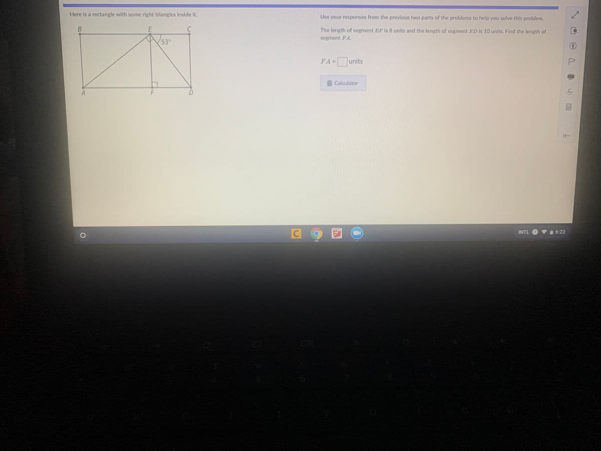 Here is a rectangle with some right triangles inside it.
Use your responses from the previous two parts of the problems to help you solve this problem.
C
The length of segment EF is 8 units and the length of segment ED is 10 units. Find the length of
segment FA.
53°
FA= units
Calculator
INTL O
6:22
