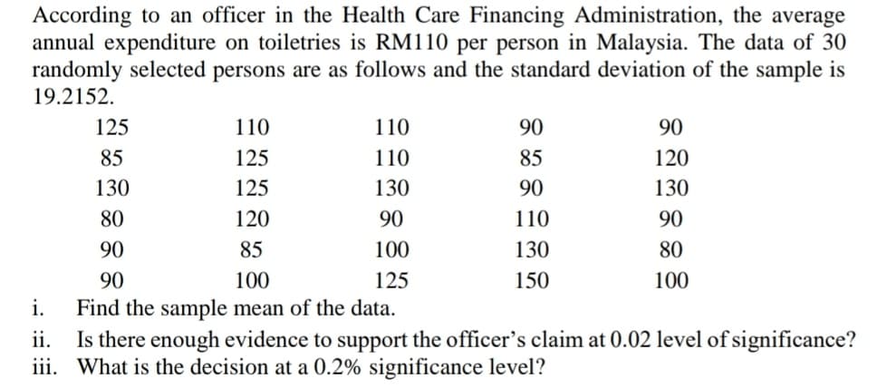 According to an officer in the Health Care Financing Administration, the average
annual expenditure on toiletries is RM110 per person in Malaysia. The data of 30
randomly selected persons are as follows and the standard deviation of the sample is
19.2152.
125
110
110
90
90
85
125
110
85
120
130
125
130
90
130
80
120
90
110
90
90
85
100
130
80
90
100
125
150
100
i.
Find the sample mean of the data.
Is there enough evidence to support the officer's claim at 0.02 level of significance?
iii. What is the decision at a 0.2% significance level?
ii.
