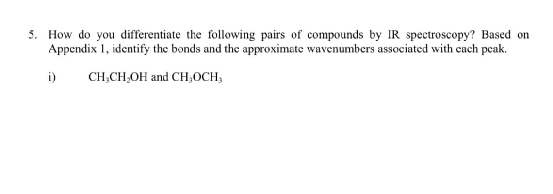 5. How do you differentiate the following pairs of compounds by IR spectroscopy? Based on
Appendix 1, identify the bonds and the approximate wavenumbers associated with each peak.
i)
CH;CH,OH and CH;OCH;
