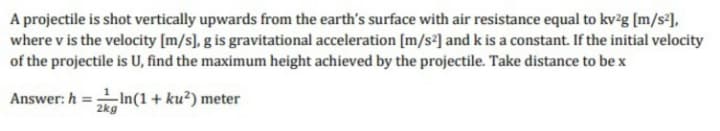 A projectile is shot vertically upwards from the earth's surface with air resistance equal to kv²g [m/s²],
where v is the velocity [m/s], g is gravitational acceleration [m/s°] and k is a constant. If the initial velocity
of the projectile is U, find the maximum height achieved by the projectile. Take distance to be x
In(1 + ku²) meter
2kg
Answer: h
%3D
