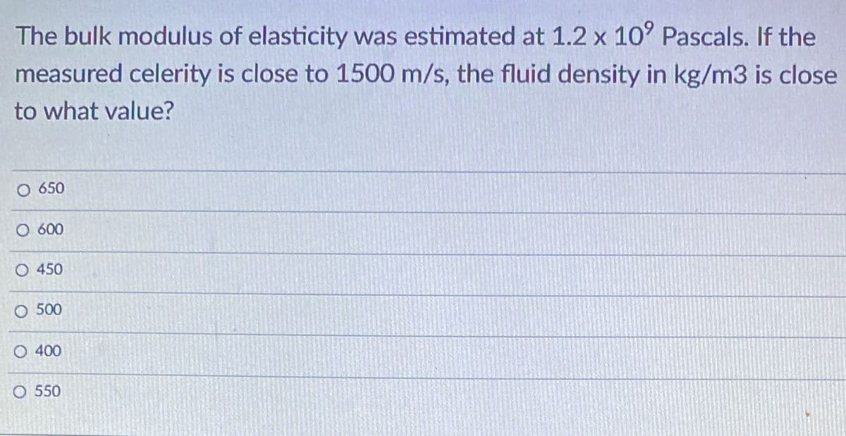 The bulk modulus of elasticity was estimated at 1.2 x 10° Pascals. If the
measured celerity is close to 1500 m/s, the fluid density in kg/m3 is close
to what value?
650
O 600
O 450
O 500
O 400
O 550
