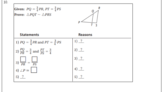 10.
Given: PQ = PR, PT = }PS
Prove: APQT ~ APRS
R
%3D
P
T S
Statements
Reasons
1) PQ = PR and PT =
1) _?
PS
PQ
2)
2) _?
PT
3
and
4
3) _?
3)
PR
PS
4) ?
4) ZP =
5) _?
5) ?
