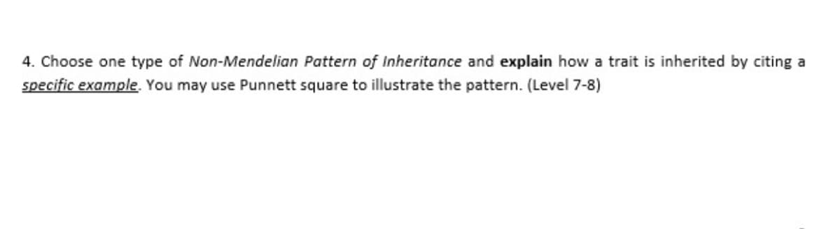 4. Choose one type of Non-Mendelian Pattern of Inheritance and explain how a trait is inherited by citing a
specific example. You may use Punnett square to illustrate the pattern. (Level 7-8)
