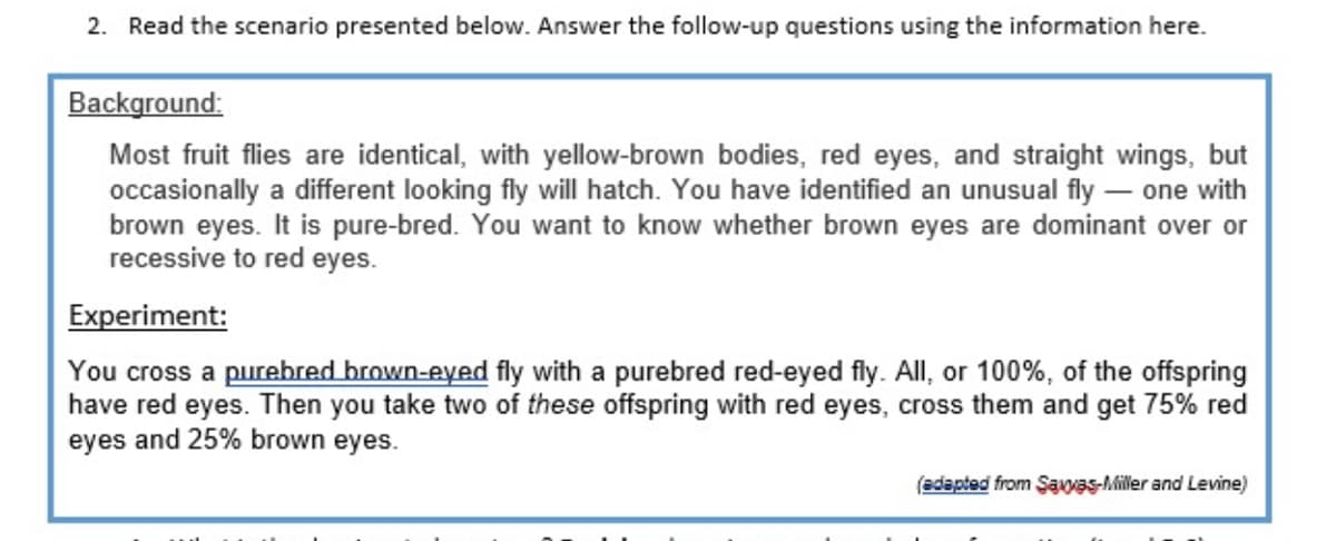 2. Read the scenario presented below. Answer the follow-up questions using the information here.
Background:
Most fruit flies are identical, with yellow-brown bodies, red eyes, and straight wings, but
occasionally a different looking fly will hatch. You have identified an unusual fly – one with
brown eyes. It is pure-bred. You want to know whether brown eyes are dominant over or
recessive to red eyes.
Experiment:
You cross a purehred brown-eyed fly with a purebred red-eyed fly. All, or 100%, of the offspring
have red eyes. Then you take two of these offspring with red eyes, cross them and get 75% red
eyes and 25% brown eyes.
(adapted from Şavas-Miller and Levine)
