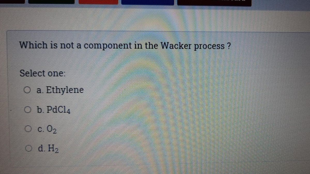 Which is not a component in the Wacker process ?
Select one:
O a Ethylene
Ob PdCl4
O c.02
O d. H2
