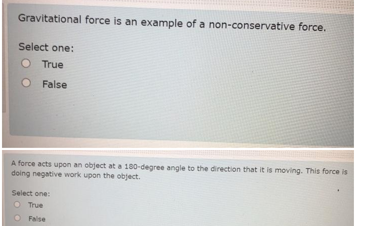Gravitational force is an example of a non-conservative force.
Select one:
O True
False
A force acts upon an object at a 180-degree angle to the direction that it is moving. This force is
doing negative work upon the object.
Select one:
True
False
