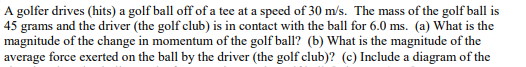 A golfer drives (hits) a golf ball off of a tee at a speed of 30 m/s. The mass of the golf ball is
45 grams and the driver (the golf club) is in contact with the ball for 6.0 ms. (a) What is the
magnitude of the change in momentum of the golf ball? (b) What is the magnitude of the
average force exerted on the ball by the driver (the golf club)? (c) Include a diagram of the