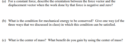 (a) For a constant force, describe the orientation between the force vector and the
displacement vector when the work done by that force is negative and zero?
(b) What is the condition for mechanical energy to be conserved? Give one way (of the
three ways that we discussed in class) in which this condition can be satisfied.
(c) What is the center of mass? What benefit do you gain by using the center of mass?