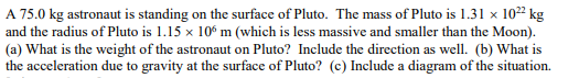 A 75.0 kg astronaut is standing on the surface of Pluto. The mass of Pluto is 1.31 x 10²² kg
and the radius of Pluto is 1.15 x 106 m (which is less massive and smaller than the Moon).
(a) What is the weight of the astronaut on Pluto? Include the direction as well. (b) What is
the acceleration due to gravity at the surface of Pluto? (c) Include a diagram of the situation.