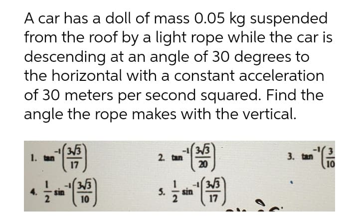 A car has a doll of mass 0.05 kg suspended
from the roof by a light rope while the car is
descending at an angle of 30 degrees to
the horizontal with a constant acceleration
of 30 meters per second squared. Find the
angle the rope makes with the vertical.
3/3
1. tan
17
-13/3
2. tan
20
3.
3. tan
10
3/3
sin
4.
sin
10
