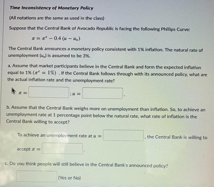 Time Inconsistency of Monetary Policy
(All notations are the same as used in the class)
Suppose that the Central Bank of Avocado Republic is facing the following Phillips Curve:
* = n-0.4 (u - u,)
The Central Bank announces a monetary policy consistent with 1% inflation. The natural rate of
unemployment (un) is assumed to be 3%.
a. Assume that market participants believe in the Central Bank and form the expected inflation
equal to 1% (n = 1%) . If the Central Bank follows through with its announced policy, what are
the actual inflation rate and the unemployment rate?
;u =
b. Assume that the Central Bank weighs more on unemployment than inflation. So, to achieve an
unemployment rate at 1 percentage point below the natural rate, what rate of inflation is the
Central Bank willing to accept?
To achieve an unemployment rate at u =
the Central Bank is willing to
accept a =
c. Do you think people will still believe in the Central Bank's announced policy?
(Yes or No)
