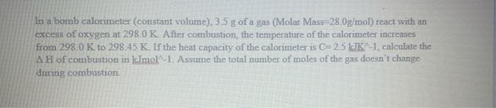 In a bomb calorimeter (constant volume), 3.5 g of a gas (Molar Mass-28.0g/mol) react with an
excess of oxygen at 298.0 K. After combustion the temperature of the calorimeter increases
from 298.0 K to 298.45 K. If the heat capacity of the calorimeter is C=2.5 kJK^-1, calculate the
AH of combustion in kimol-1. Assume the total number of moles of the gas doesn't change
during combustion.
