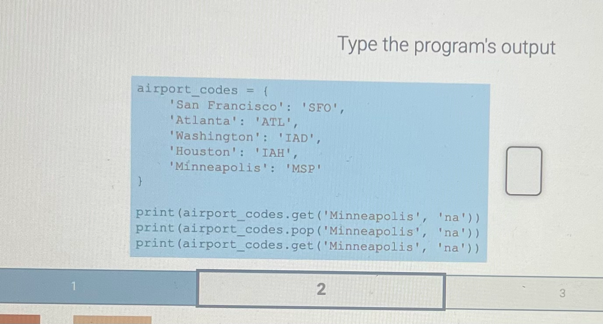 airport codes E
'San Francisco': 'SFO',
'Atlanta': 'ATL',
'Washington': 'IAD',
'Houston': 'IAH',
'Minneapolis': 'MSP'
Type the program's output
print (airport_codes.get('Minneapolis', 'na'))
print (airport_codes.pop ('Minneapolis', 'na'))
print (airport_codes.get ('Minneapolis', 'na'))
2
3