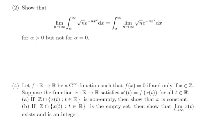 (2) Show that
Vne-na?
lim Vne-na?
da
lim
dr
n00
for a >0 but not for a = 0.
(4) Let f : R → R be a C-function such that f(x) = 0 if and only if x e Z.
Suppose the function a : R R satisfies a'(t) =f (x(t)) for all t e R.
(a) If Zn{r(t) : t e R} is non-empty, then show that a is constant.
(b) If Zn{x(t) : t e R} is the empty set, then show that lim a(t)
t+00
exists and is an integer.
