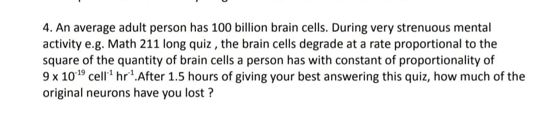 4. An average adult person has 100 billion brain cells. During very strenuous mental
activity e.g. Math 211 long quiz , the brain cells degrade at a rate proportional to the
square of the quantity of brain cells a person has with constant of proportionality of
9 x 1019 cell' hr*.After 1.5 hours of giving your best answering this quiz, how much of the
original neurons have you lost ?
