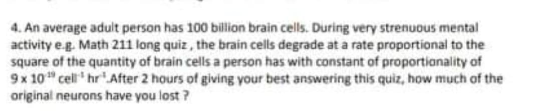 4. An average adult person has 100 billion brain cells. During very strenuous mental
activity e.g. Math 211 long quiz, the brain cells degrade at a rate proportional to the
square of the quantity of brain cells a person has with constant of proportianality of
9x 10" cell hr' After 2 hours of giving your best answering this quiz, how much of the
original neurons have you lost ?
