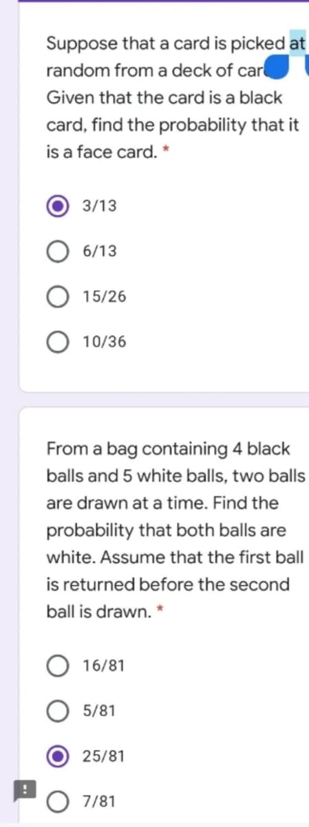 Suppose that a card is picked at
random from a deck of car
Given that the card is a black
card, find the probability that it
is a face card. *
3/13
6/13
15/26
10/36
From a bag containing 4 black
balls and 5 white balls, two balls
are drawn at a time. Find the
probability that both balls are
white. Assume that the first ball
is returned before the second
ball is drawn. *
16/81
5/81
25/81
7/81
