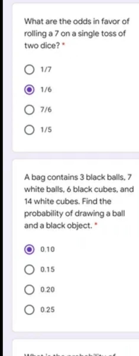 What are the odds in favor of
rolling a 7 on a single toss of
two dice?*
1/7
1/6
O 7/6
O 1/5
A bag contains 3 black balls, 7
white balls, 6 black cubes, and
14 white cubes. Find the
probability of drawing a ball
and a black object. *
0.10
0.15
0.20
0.25
Ahat le th
O O
