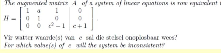 The augmented matrix A of a system of linear equations is row equivalent
1 a
1
H
1
0 2 – 1
c+1
Vir watter waarde(s) van c sal die stelsel onoplosbaar wees?
For which value(s) of c will the system be inconsistent?

