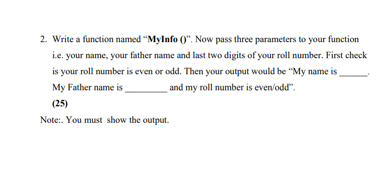 2. Write a function named “MyInfo ()". Now pass three parameters to your function
i.e. your name, your father name and last two digits of your roll number. First check
is your roll number is even or odd. Then your output would be “My name is
My Father name is
and my roll number is even/odd".
(25)
Note:. You must show the output.
