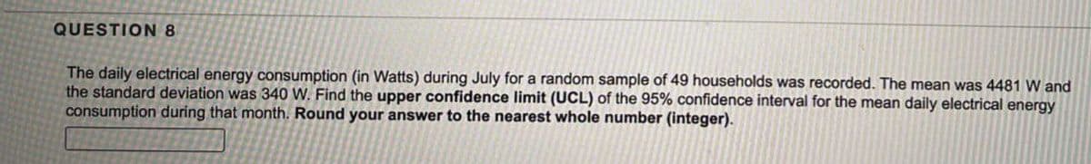 QUESTION 8
The daily electrical energy consumption (in Watts) during July for a random sample of 49 households was recorded. The mean was 4481 W and
the standard deviation was 340 W. Find the upper confidence limit (UCL) of the 95% confidence interval for the mean daily electrical energy
consumption during that month. Round your answer to the nearest whole number (integer).