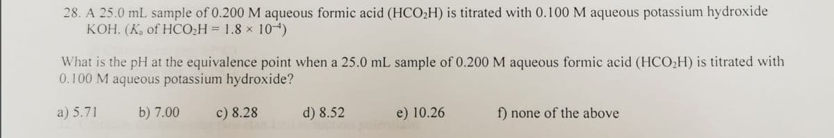 28. A 25.0 mL sample of 0.200 M aqueous formic acid (HCO2H) is titrated with 0.100 M aqueous potassium hydroxide
KOH. (Ka of HCO2H = 1.8 × 104)
What is the pH at the equivalence point when a 25.0 mL sample of 0.200 M aqueous formic acid (HCO;H) is titrated with
0.100 M aqueous potassium hydroxide?
a) 5.71
b) 7.00
c) 8.28
d) 8.52
e) 10.26
f) none of the above
