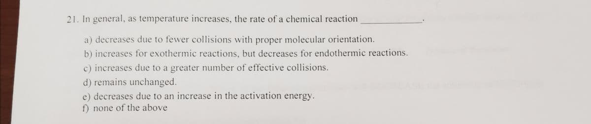 21. In general, as temperature increases, the rate of a chemical reaction
a) decreases due to fewer collisions with proper molecular orientation.
b) increases for exothermic reactions, but decreases for endothermic reactions.
c) increases due to a greater number of effective collisions.
d) remains unchanged.
e) decreases due to an increase in the activation energy.
f) none of the above
