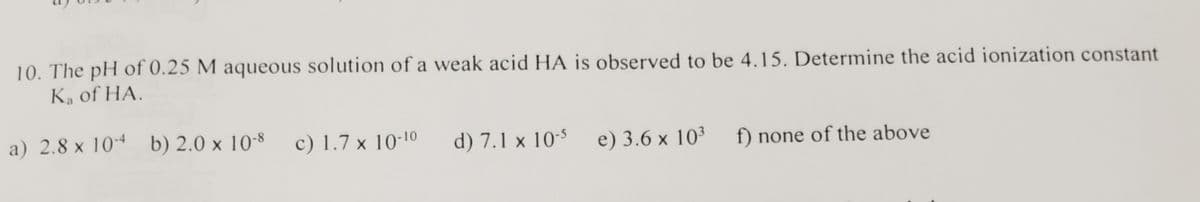 10. The pH of 0.25 M aqueous solution of a weak acid HA is observed to be 4.15. Determine the acid ionization constant
Ka of HA.
a) 2.8 x 10-4
b) 2.0 x 10-8
c) 1.7 x 10-10
d) 7.1 x 10-5
e) 3.6 x 10³
f) none of the above
