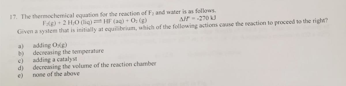 17. The thermochemical equation for the reaction of F2 and water is as follows.
AH = -270 kJ
F2(g) + 2 H2O (liq)=HF (aq) + O2 (g)
Given a system that is initially at equilibrium, which of the following actions cause the reaction to proceed to the right?
a)
adding O2(g)
b)
decreasing the temperature
c)
adding a catalyst
d)
decreasing the volume of the reaction chamber
e)
none of the above
