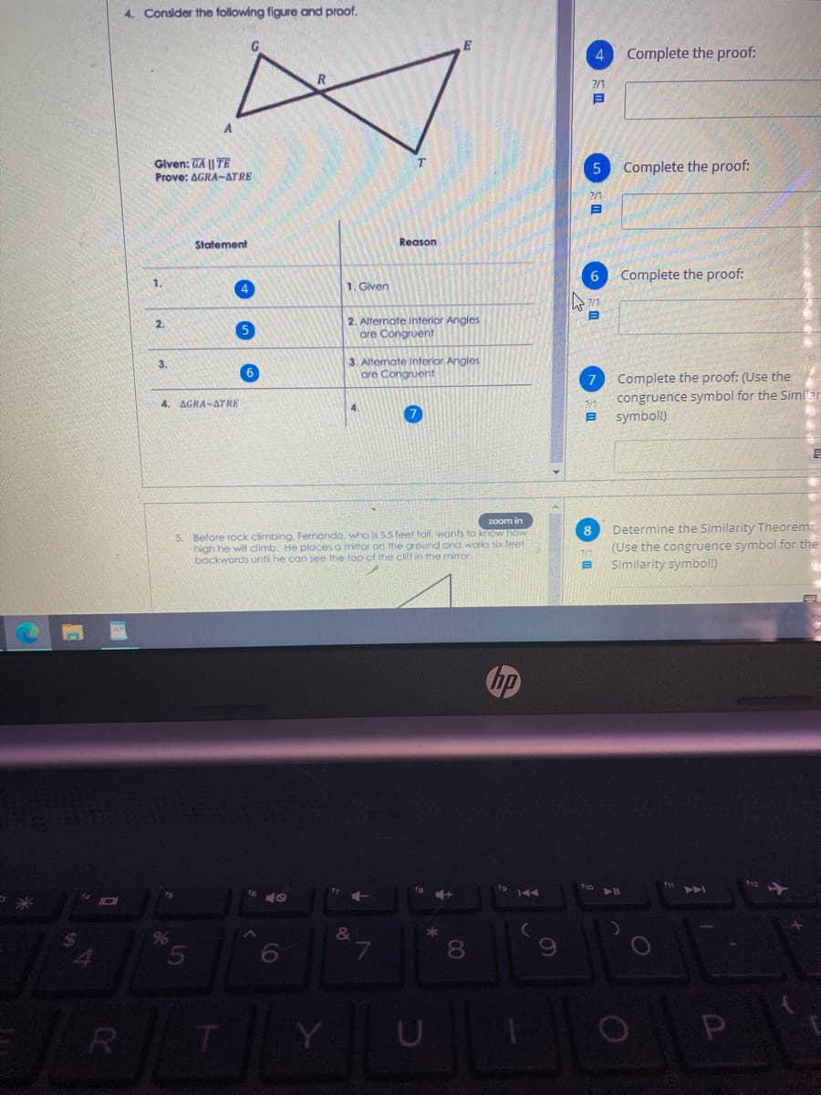 4. Consider the following figure and proof.
4
Complete the proof:
?/1
Given: GA || TE
Prove: AGRA-ATRE
Complete the proof:
2/1
Statement
Reason
6
Complete the proof:
1.
4
1. Given
2. Alternate Interior Angles
are Congruent
2.
3. Alternate Interior Angles
are Congruent
3.
Complete the proof: (Use the
congruence symbol for the Simi'ar
symbol!)
4. AGRA-ATRE
4.
7/1
zoom in
Determine the Similarity Theorem:
(Use the congruence symbol for the
Similarity symbol!)
8
5. Before rock climbing, Fernando, who is 5.5 feet tall. wants to know How
high he will climb. He ploces a mittor on the ground ond walks six feet
backwards unti he can see the top of the clifl in the miror.
144
24
6
7.
Y
U
P
00
