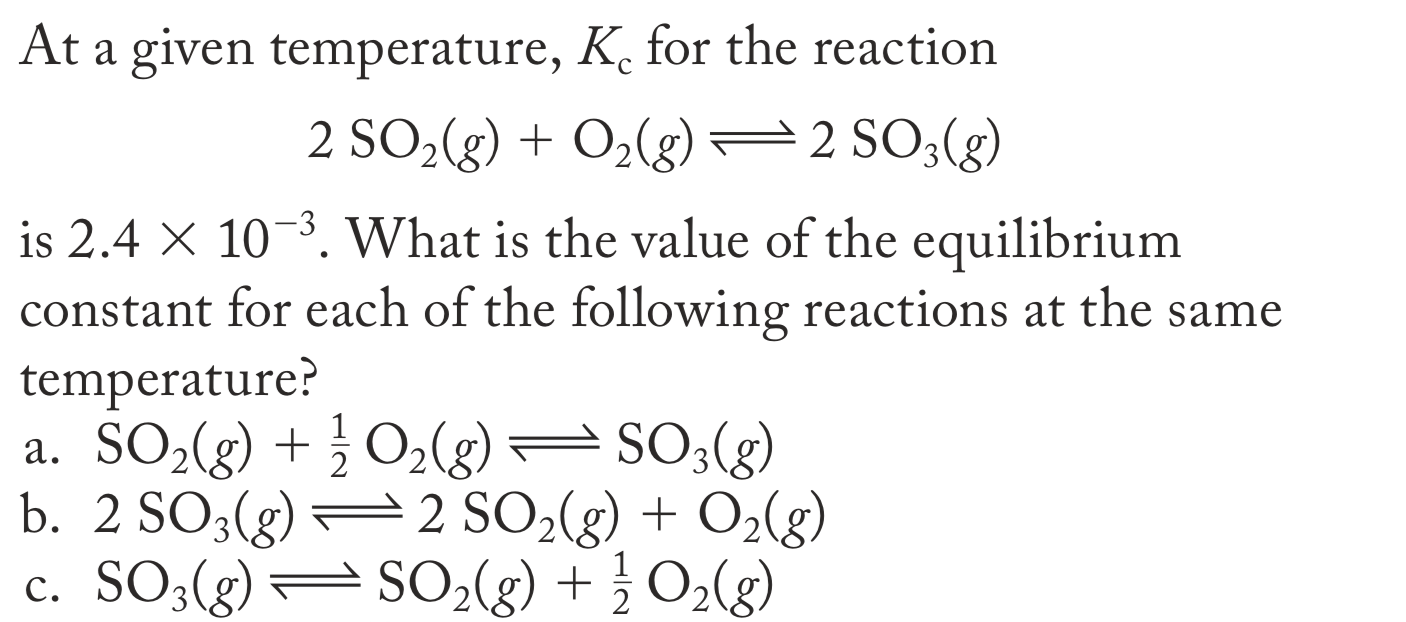 At a given temperature, K. for the reaction
2 SO2(g) + O2(g)
2 SO;(g)
is 2.4 × 10-3. What is the value of the equilibrium
constant for each of the following reactions at the same
temperature?
a. SO2(g) + } O2(g)
b. 2 SO3(g) =2 SO2(g) + O2(g)
c. SO3(g)–SO,(g) + }O2(g)
)= SO3(g)
