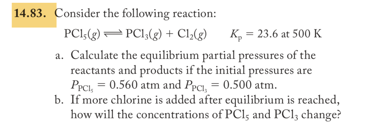 Consider the following reaction:
PCI5(g) – PCI3(g) + Cl2(g)
K, = 23.6 at 500 K
a. Calculate the equilibrium partial pressures of the
reactants and products if the initial pressures are
PPCI, = 0.560 atm and PpCl, = 0.500 atm.
b. If more chlorine is added after equilibrium is reached,
how will the concentrations of PCls and PC13 change?
