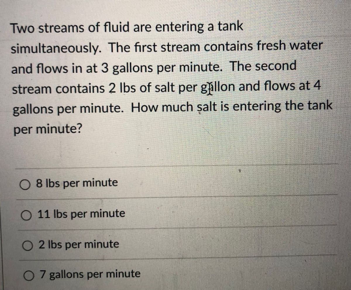 Two streams of fluid are entering a tank
simultaneously. The first stream contains fresh water
and flows in at 3 gallons per minute. The second
stream contains 2 Ibs of salt per gållon and flows at 4
gallons per minute. How much salt is entering the tank
per minute?
O 8 lbs per minute
O 11 lbs per minute
O 2 lbs per minute
O 7 gallons per minute
